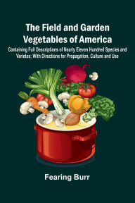 Title: The Field and Garden Vegetables of America; Containing Full Descriptions of Nearly Eleven Hundred Species and Varietes; With Directions for Propagation, Culture and Use., Author: Fearing Burr