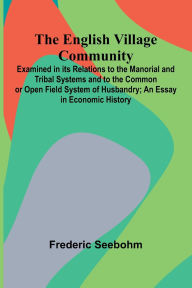 Title: The English Village Community; Examined In Its Relations To The Manorial And Tribal Systems And To The Common Or Open Field System Of Husbandry; An Essay In Economic History, Author: Frederic Seebohm