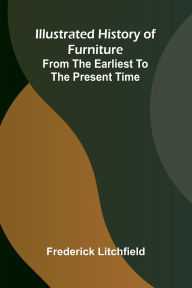 Title: Illustrated History Of Furniture: From The Earliest To The Present Time, Author: Frederick Litchfield