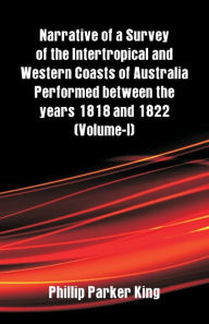 Title: Narrative of a Survey of the Intertropical and Western Coasts of Australia Performed between the years 1818 and 1822: (Volume-I), Author: Phillip Parker King
