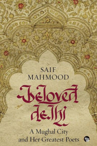 Title: Beloved Delhi: A Mughal City and her Greatest Poets, Author: Saif Mahmood