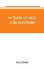 An Apache campaign in the Sierra Madre: an account of the expedition in pursuit of the hostile Chiricahua Apaches in the spring of 1883