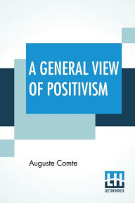 Title: A General View Of Positivism: Or, Summary Exposition Of The System Of Thought And Life - Translated From The French Of Auguste Comte By J. H. Bridges, A New Edition, With An Introduction (1908), By Frederic Harrison And The Additional Notes In The Last, Author: Auguste Comte