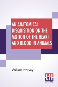 Title: An Anatomical Disquisition On The Motion Of The Heart And Blood In Animals: Translated By Robert Willis, Revised & Edited By Alexander Bowie, Author: William Harvey