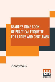 Title: Beadle's Dime Book Of Practical Etiquette For Ladies And Gentlemen: Being A Guide To True Gentility And Good-Breeding, And A Complete Directory To The Usages And Observances Of Society. Including Etiquette Of The Ball Room, Of The Evening Party, The Dinne, Author: Anonymous