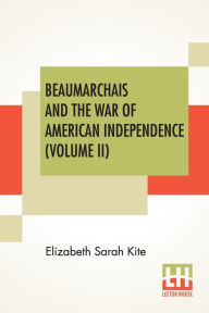Title: Beaumarchais And The War Of American Independence (Volume II): With A Foreword By James M. Beck (In Two Volumes, Vol. II.), Author: Elizabeth Sarah Kite