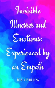 Title: Invisible Illnesses and Emotions: Experienced by an Empath, Author: Robin Phillips