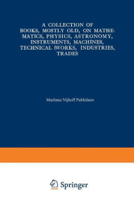 Title: A Collection of Books, Mostly Old, on Mathematics, Physics, Astronomy, Instruments, Machines, Technical Works, Industries, Trades: Preceded by. A Collection of More Than Two Hundred Periodical Sets and International Congresses on the Same Subjects, Author: Springer Netherlands
