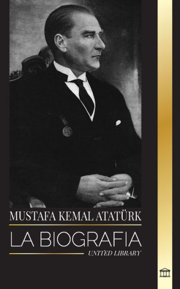 Mustafa Kemal Atatï¿½rk: La biografï¿½a del Padre de los Turcos y fundador de la Turquï¿½a Moderna