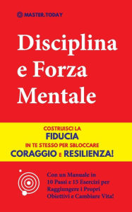 Title: Disciplina e Forza Mentale: Costruisci la Fiducia in te Stesso per Sbloccare Coraggio e Resilienza! (Con un Manuale in 10 Passi e 15 Esercizi per Raggiungere i Propri Obiettivi e Cambiare Vita!), Author: Master Today