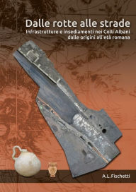 Title: Dalle rotte alle strade: Infrastrutture e insediamenti nei Colli Albani dalle origini all'età romana, Author: A. L. Fischetti
