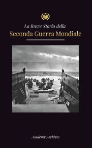 Title: La Breve storia della Seconda Guerra Mondiale: L'ascesa di Adolf Hitler, la Germania nazista e il Terzo Reich, le forze alleate e le battaglie dalle guerre lampo alle bombe atomiche (1939-1945), Author: Academy Archives