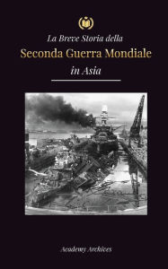 Title: La Breve Storia della Seconda Guerra Mondiale in Asia: La guerra dell'Asia-Pacifico, la flotta orientale, Pearl Harbor e la bomba atomica che sconvolse il Giappone (1941-1945), Author: Academy Archives