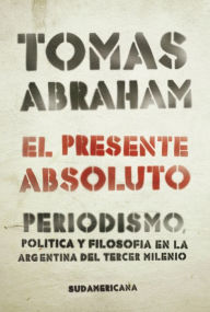 Title: El presente absoluto: Periodismo, política y filosofía en la argentina del tercer milenio, Author: Tomás Abraham