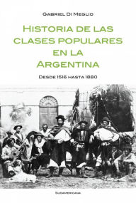 Title: Historia de las clases populares en la Argentina: Desde 1516 hasta 1880, Author: Gabriel Di Meglio