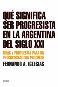 Title: Qué significa ser progresista en la Argentina del siglo 21: Ideas y propuestas para un progresismo con progreso, Author: Fernando A. Iglesias