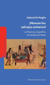 Title: ¡Mueran los salvajes unitarios!: La mazorca y la política en tiempos de Rosas, Author: Gabriel Di Meglio