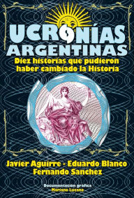 Title: Ucronías Argentinas: Diez historias que pudieron haber cambiado la historia, Author: Eduardo Blanco