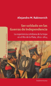 Title: Ser soldado en las guerras de independencia: La experiencia cotidiana de la tropa en el Río de la Plata, 1810 - 1824, Author: Alejandro Rabinovich