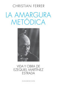Title: La amargura metódica: Vida y obra de Ezequiel Martínez Estrada, Author: Christian Ferrer