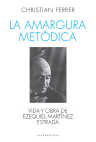Title: La amargura metódica: Vida y obra de Ezequiel Martínez Estrada, Author: Christian Ferrer