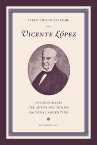 Title: Vicente López: Una biografía del autor del Himno Nacional Argentino, Author: Pablo Emilio Palermo