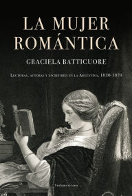 Title: La mujer romántica: Lectoras, autoras y escritores en la Argentina, 1830-1870, Author: Graciela Batticuore