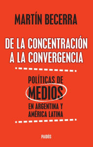 Title: De la concentración a la convergencia. Políticas de medios en Argentina y Améric: De la concentración a la convergencia. Políticas de medios en Argentina y Améric, Author: Martín Alfredo Becerra