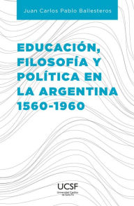 Title: Educación, filosofía y política en la Argentina 1560-1960, Author: Juan Carlos Pablo Ballesteros