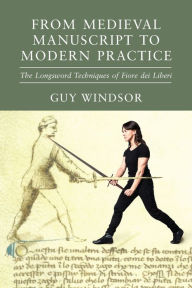 Title: From Medieval Manuscript to Modern Practice: The Longsword Techniques of Fiore dei Liberi, Author: Guy Windsor