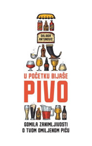 Title: U pocetku bijase pivo: Gomila zanimljivosti o tvom omiljenom picu, Author: Dalibor Antunovic