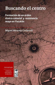 Title: Buscando el Centro: Formación de un orden étnico colonial y resistencia maya en Yucatán, Author: Miguel Baraona