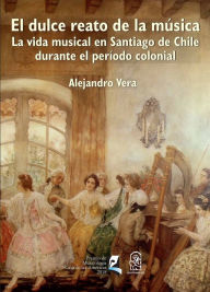 Title: El dulce reato de la música: La vida musical en Santiago de Chile durante el período colonial, Author: Alejandro Vera Aguilera