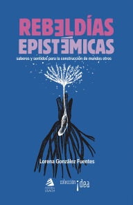 Title: Rebeldías epistémicas: Saberes y sentidos para la construcción de mundos otros, Author: Lorena González Fuentes