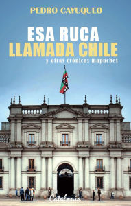 Title: Esa ruca llamada Chile y otras crónicas mapuches, Author: Pedro Cayuqueo