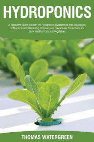 Title: Hydroponics: A beginner's guide to learn the principles of Hydroponics and Aquaponics for higher quality gardening. Improve your Greenhouse productivity and grow healthy fruits and vegetables, Author: Thomas Watergreen