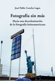Title: Fotografía sin más: Hacia una descolonización de la fotografía latinoamericana, Author: José Pablo Concha Lagos