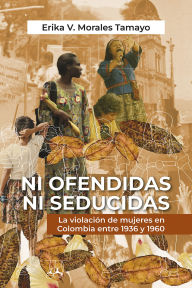 Title: Ni ofendidas ni seducidas: la violación de mujeres en Colombia entre 1936 y 1960, Author: Erika V Morales Tamayo