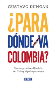 Title: ¿Para dónde va Colombia?: Un ensayo sobre el fin de la era Uribe y el país que asoma, Author: Gustavo Duncan