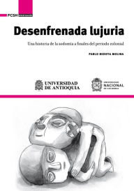 Title: Desenfrenada lujuria: Una historia de la sodomía a finales del periodo colonial, Author: Pablo Bedoya Molina