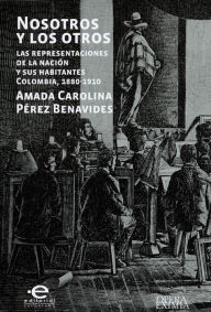 Title: Nosotros y los otros: Las representaciones de la nación y sus habitantes Colombia, 1880-1910, Author: Amada Carolina Pérez Benavides