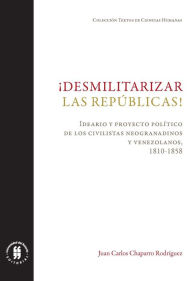 Title: ¡Desmilitarizar las repúblicas!: Ideario y proyecto político de los civilistas neogranadinos y venezolanos, 1810-1858, Author: Juan Carlos Chaparro Rodríguez