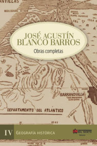 Title: José Agustín Blanco Barros IV: Obras completas Tomo IV - Geografía histórica, Author: Alexander Vega Lugo