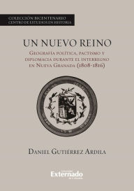 Title: Un nuevo reino.: Geografía política, pactismo y diplomacia durante el interregno en la Nueva Granada (1808-1816), Author: Gutiérrez Ardila Daniel