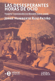 Title: Las desesperantes horas de ocio: Tiempo y diversión en Bogotá (1849-1900), Author: Jorge Humberto Ruiz Patiño