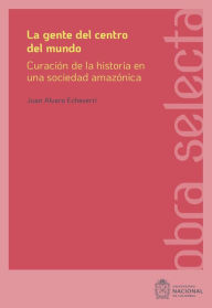 Title: La gente del centro del mundo: Curación de la historia en una sociedad amazónica, Author: Echeverri Restrepo