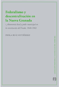 Title: Federalismo y descentralización en la Nueva Granada: Autonomía local y poder municipal en la constitución del Estado, 1848-1863, Author: Paola Ruiz Gutiérrez