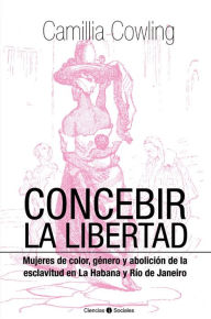 Title: Concebir la libertad. Mujeres de color, género y abolición de la esclavitud, Author: Camillia Cowling