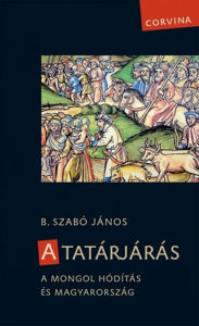 Title: A tatárjárás - A mongol hódítás és Magyarország, Author: B. Szabó János