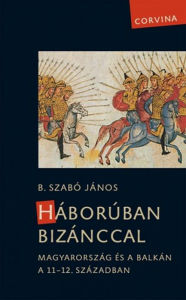 Title: Háborúban Bizánccal - Magyarország és a Balkán a 11-12. században, Author: János B. Szabó